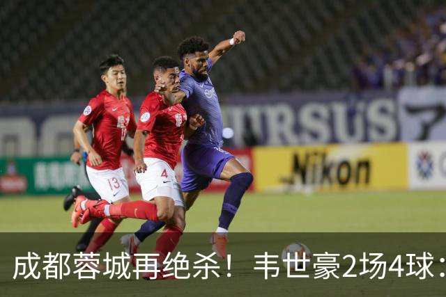 成都蓉城再绝杀！韦世豪2场4球：赛后获前英超锋霸特别认可