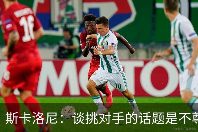 斯卡洛尼：谈挑对手的话题是不尊重 平时我习惯进球场先迈右脚