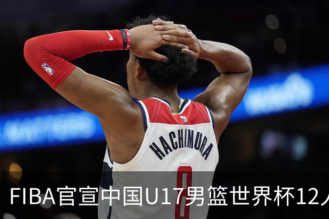 FIBA官宣中国U17男篮世界杯12人名单：四字新星张懿赵杰领衔